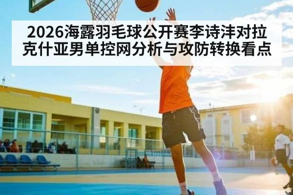 2026海露羽毛球公开赛李诗沣对拉克什亚男单控网分析与攻防转换看点