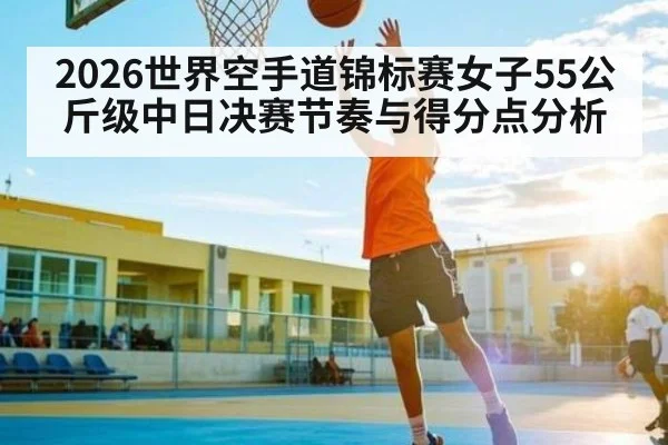 2026世界空手道锦标赛女子55公斤级中日决赛节奏与得分点分析