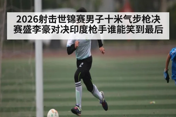 2026射击世锦赛男子十米气步枪决赛盛李豪对决印度枪手谁能笑到最后